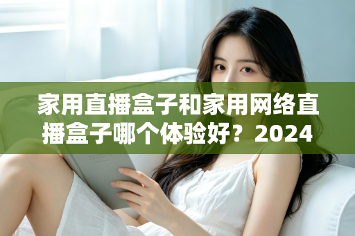 家用直播盒子和家用网络直播盒子哪个体验好？2024年家庭选购全攻略与深度对比评测