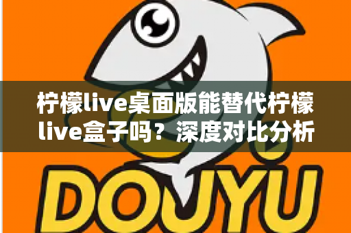 柠檬live桌面版能替代柠檬live盒子吗？深度对比分析与实用选购指南