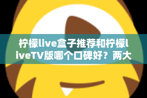柠檬live盒子推荐和柠檬liveTV版哪个口碑好?两大版本全面对比帮你选对不踩坑 柠檬live盒子推荐和柠檬liveTV版哪个口碑好?两大版本全面对比帮你选对不踩坑
