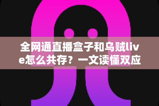 全网通直播盒子和乌贼live怎么共存？一文读懂双应用安装、配置与优化全攻略