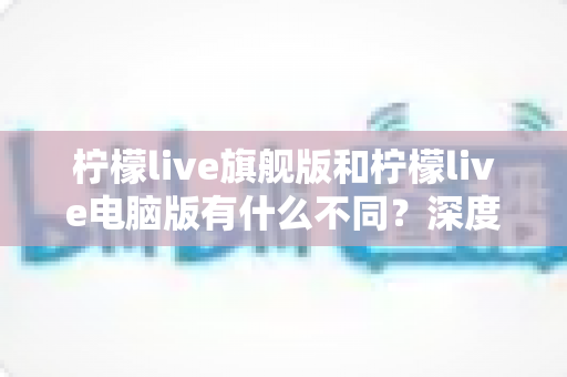 柠檬live旗舰版和柠檬live电脑版有什么不同?深度对比解析与选择指南 柠檬live旗舰版和柠檬live电脑版有什么不同?深度对比解析与选择指南
