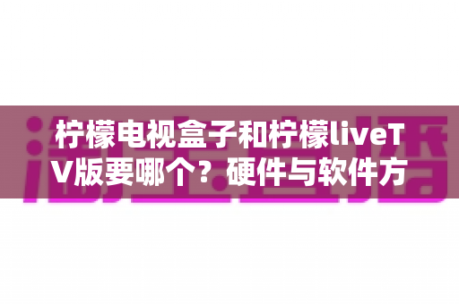 柠檬电视盒子和柠檬liveTV版要哪个？硬件与软件方案全维度对比，助你一次选对不纠结