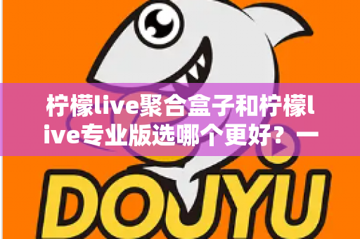 柠檬live聚合盒子和柠檬live专业版选哪个更好？一文读懂两者差异，帮你做出最适合自己的选择