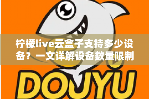 柠檬live云盒子支持多少设备？一文详解设备数量限制、登录规则与多设备使用攻略