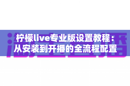 柠檬live专业版设置教程:从安装到开播的全流程配置指南 柠檬live专业版设置教程:从安装到开播的全流程配置指南