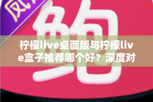 柠檬live桌面版与柠檬live盒子推荐哪个好?深度对比评测助你选对版本 柠檬live桌面版与柠檬live盒子推荐哪个好?深度对比评测助你选对版本