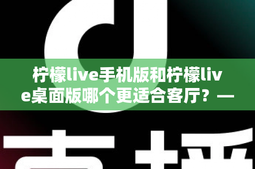 柠檬live手机版和柠檬live桌面版哪个更适合客厅？——客厅大屏观看体验全面对比与选购指南