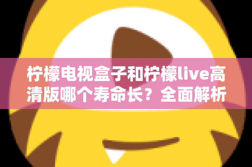 柠檬电视盒子和柠檬live高清版哪个寿命长？全面解析设备耐用性与选购指南