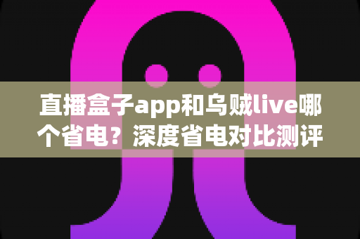 直播盒子app和乌贼live哪个省电？深度省电对比测评与实用优化指南