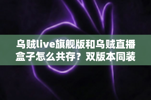 乌贼live旗舰版和乌贼直播盒子怎么共存？双版本同装实用全指南