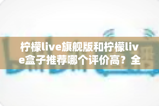 柠檬live旗舰版和柠檬live盒子推荐哪个评价高？全面对比评测帮你选对不踩坑