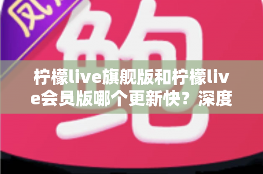 柠檬live旗舰版和柠檬live会员版哪个更新快？深度对比解析与选择全指南