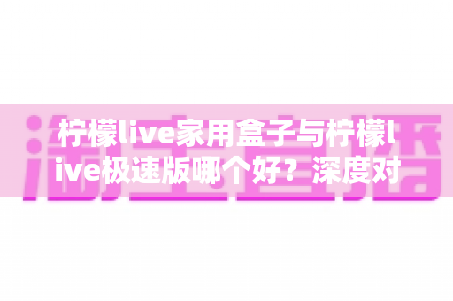 柠檬live家用盒子与柠檬live极速版哪个好？深度对比评测帮你选出最适合的观看方案