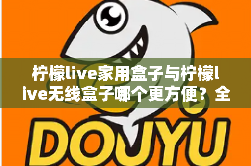 柠檬live家用盒子与柠檬live无线盒子哪个更方便？全方位对比帮你选对不选贵