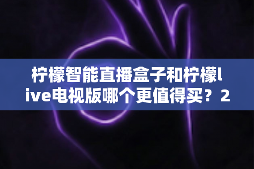 柠檬智能直播盒子和柠檬live电视版哪个更值得买？2025年超全选购攻略与深度对比评测