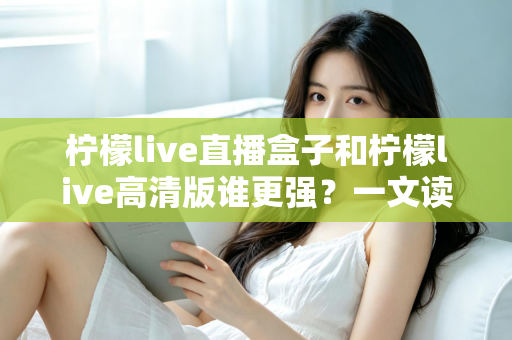 柠檬live直播盒子和柠檬live高清版谁更强？一文读懂两者差异与选购指南
