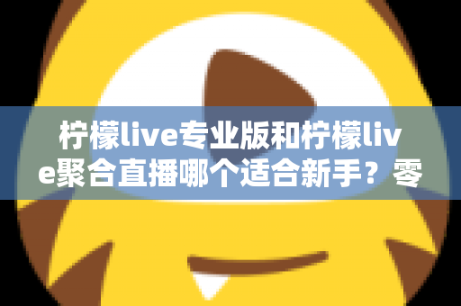 柠檬live专业版和柠檬live聚合直播哪个适合新手？零基础主播的入门选择全指南
