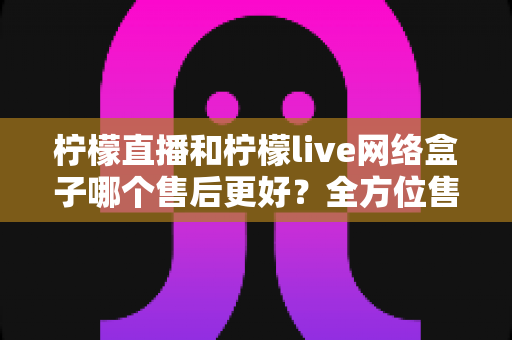 柠檬直播和柠檬live网络盒子哪个售后更好?全方位售后服务深度对比指南 柠檬直播和柠檬live网络盒子哪个售后更好?全方位售后服务深度对比指南