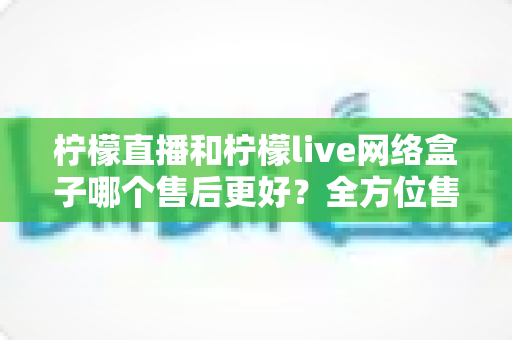柠檬直播和柠檬live网络盒子哪个售后更好?全方位售后服务深度对比指南 柠檬直播和柠檬live网络盒子哪个售后更好?全方位售后服务深度对比指南