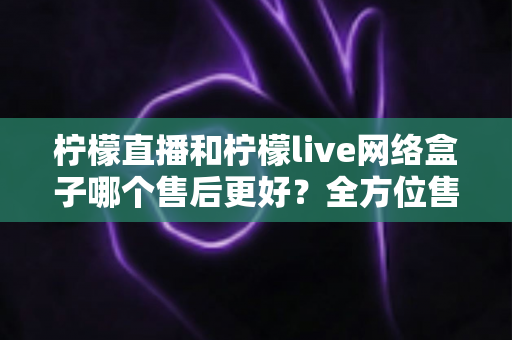 柠檬直播和柠檬live网络盒子哪个售后更好？全方位售后服务深度对比指南