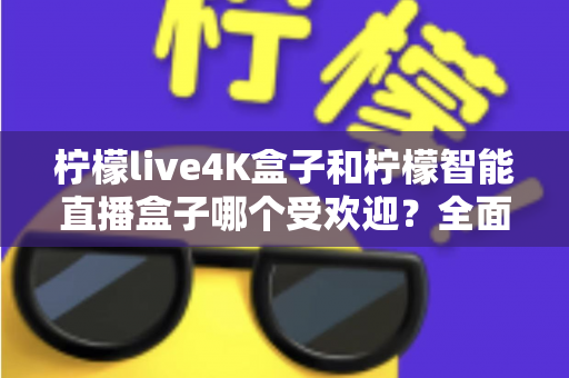 柠檬live4K盒子和柠檬智能直播盒子哪个受欢迎？全面深度对比测评，帮你选对不踩坑