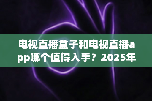 电视直播盒子和电视直播app哪个值得入手？2025年最全选购指南与深度对比分析