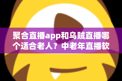 聚合直播app和乌贼直播哪个适合老人？中老年直播软件选择全攻略