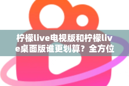 柠檬live电视版和柠檬live桌面版谁更划算？全方位对比分析帮你选出最省钱的观看方案