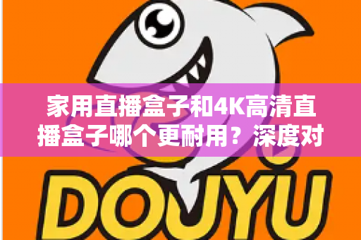 家用直播盒子和4K高清直播盒子哪个更耐用？深度对比分析与选购全攻略