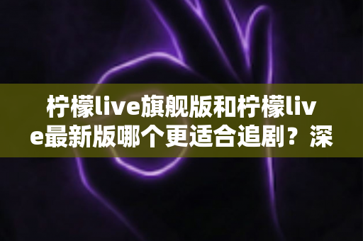 柠檬live旗舰版和柠檬live最新版哪个更适合追剧？深度对比与选择指南