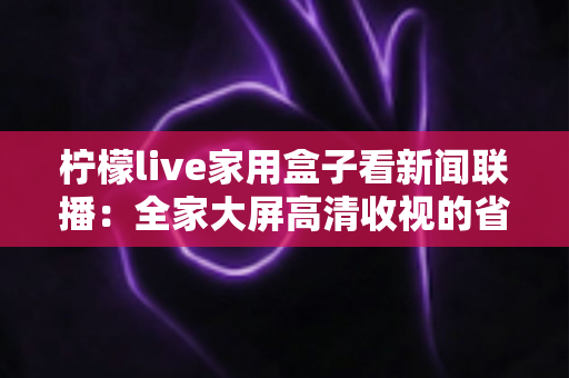 柠檬live家用盒子看新闻联播:全家大屏高清收视的省心之选 柠檬live家用盒子看新闻联播:全家大屏高清收视的省心之选