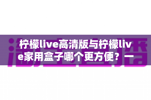 柠檬live高清版与柠檬live家用盒子哪个更方便?一站式深度对比与选购指南 柠檬live高清版与柠檬live家用盒子哪个更方便?一站式深度对比与选购指南