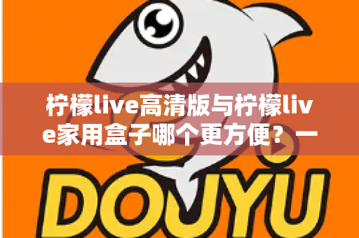 柠檬live高清版与柠檬live家用盒子哪个更方便?一站式深度对比与选购指南 柠檬live高清版与柠檬live家用盒子哪个更方便?一站式深度对比与选购指南
