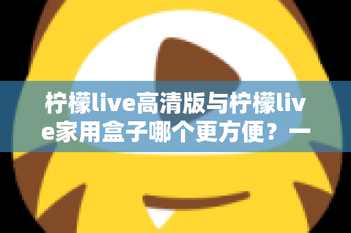 柠檬live高清版与柠檬live家用盒子哪个更方便?一站式深度对比与选购指南 柠檬live高清版与柠檬live家用盒子哪个更方便?一站式深度对比与选购指南