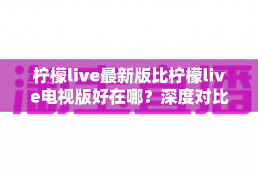 柠檬live最新版比柠檬live电视版好在哪？深度对比解析助你选对版本