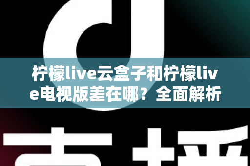柠檬live云盒子和柠檬live电视版差在哪？全面解析两大方案的核心区别与选购指南