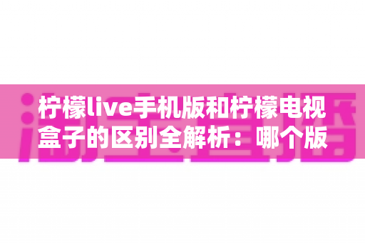 柠檬live手机版和柠檬电视盒子的区别全解析:哪个版本更值得你选择? 柠檬live手机版和柠檬电视盒子的区别全解析:哪个版本更值得你选择?