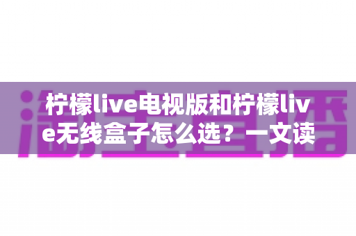 柠檬live电视版和柠檬live无线盒子怎么选？一文读懂两者差异，帮你找到最适合的观影方案