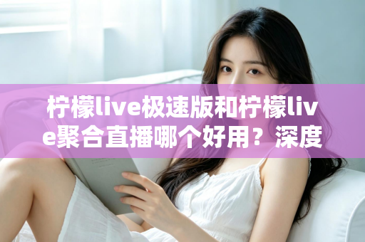 柠檬live极速版和柠檬live聚合直播哪个好用？深度对比分析助你选出最佳观影伙伴