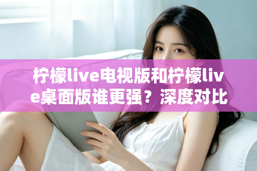 柠檬live电视版和柠檬live桌面版谁更强？深度对比评测帮你选对版本
