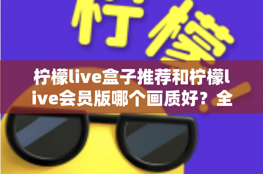 柠檬live盒子推荐和柠檬live会员版哪个画质好?全方位画质对比与选购指南 柠檬live盒子推荐和柠檬live会员版哪个画质好?全方位画质对比与选购指南