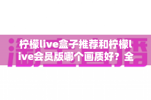 柠檬live盒子推荐和柠檬live会员版哪个画质好？全方位画质对比与选购指南