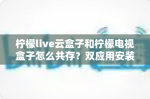 柠檬live云盒子和柠檬电视盒子怎么共存？双应用安装使用全攻略
