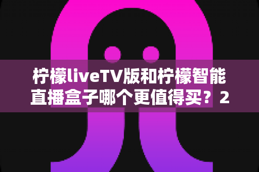 柠檬liveTV版和柠檬智能直播盒子哪个更值得买？2025年超详细选购对比指南