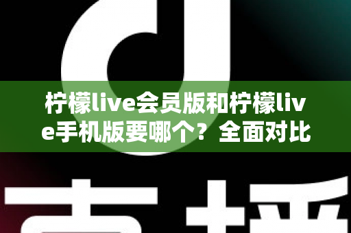 柠檬live会员版和柠檬live手机版要哪个？全面对比助你找到最适合自己的版本