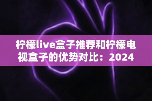柠檬live盒子推荐和柠檬电视盒子的优势对比:2024年最全选购指南,帮你找到最适合的家庭影音利器 柠檬live盒子推荐和柠檬电视盒子的优势对比:2024年最全选购指南,帮你找到最适合的家庭影音利器