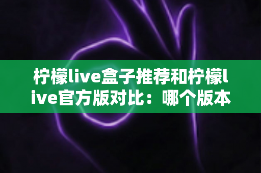 柠檬live盒子推荐和柠檬live官方版对比：哪个版本更适合你的大屏观影需求？一文看懂两大版本差异与选购指南