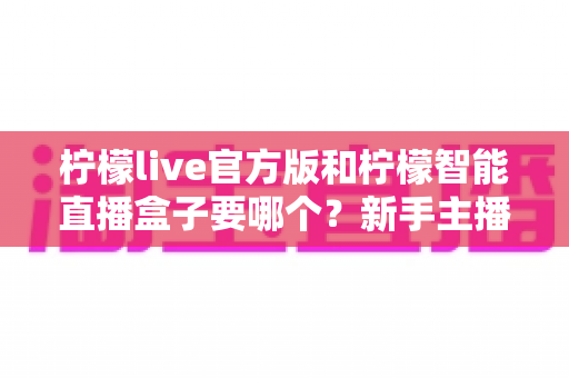 柠檬live官方版和柠檬智能直播盒子要哪个？新手主播与商家必看的选择全攻略