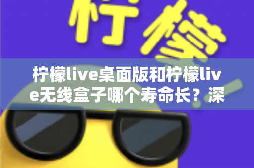 柠檬live桌面版和柠檬live无线盒子哪个寿命长?深度对比分析与延长寿命实用指南 柠檬live桌面版和柠檬live无线盒子哪个寿命长?深度对比分析与延长寿命实用指南