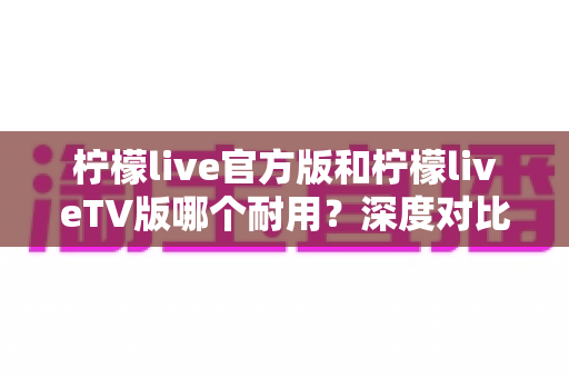 柠檬live官方版和柠檬liveTV版哪个耐用?深度对比解析帮你选对版本 柠檬live官方版和柠檬liveTV版哪个耐用?深度对比解析帮你选对版本